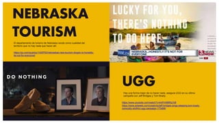 NEBRASKA
TOURISM
UGG
https://www.youtube.com/watch?v=khPmM6Rg1b8
https://www.adweek.com/creativity/jeff-bridges-sings-sleeping-tom-brady-
comically-slothful-ugg-campaign-173466/
https://qz.com/quartzy/1429783/nebraskas-new-tourism-slogan-is-honestly-
its-not-for-everyone/
El departamento de turismo de Nebraska vende como cualidad del
territorio que no hay nada que hacer allí.
Hay una forma mejor de no hacer nada, asegura UGG en su última
campaña con Jeff Bridges y Tom Brady.
 
