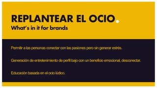 Permitir a las personas conectar con las pasiones pero sin generar estrés.
Generación de entretenimiento de perfil bajo con un beneficio emocional, desconectar.
Educación basada en el ocio lúdico.
REPLANTEAR EL OCIO
What’s in it for brands
 