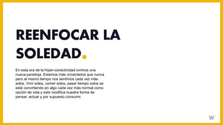 En esta era de la híper-conectividad vivimos una
nueva paradoja. Estamos más conectados que nunca
pero al mismo tiempo nos sentimos cada vez más
solos. Vivir solos, comer solos, pasar tiempo solos se
está convirtiendo en algo cada vez más normal como
opción de vida y esto modifica nuestra forma de
pensar, actuar y por supuesto consumir.
REENFOCAR LA
SOLEDAD
 