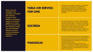 TABLE (OR SERVICE)
FOR ONE
SOLTERÍA
PARADOJA
Entre 2014 y 2018 según un informe, las ocasiones
de consumo en restaurantes de aquellos que
comen solos en Nueva York aumentaron en un
80%. Esto refleja que cada vez los consumidores
disfrutan de servicios y experiencias de manera
individual.
Con más personas que viven solas, estar en pareja
se está convirtiendo en una forma menos frecuente
de estructurar la sociedad, a medida que más adultos
abrazan la vida individual. Las nuevas familias están
demandando por ello productos y servicios
adaptados. La soltería incluso empieza a calar en
sociedades tradicionales como Corea y Japón, donde
la mujer tenía como objetivo de vida estar casada.
En el mundo actual el hecho de vivir solo es cada vez
más común. Una vez que nos hemos acostumbrado a
la desconexión humana que produce estar siempre
conectado digitalmente, la sociedad ha comenzado a
desetigmatizar la soledad.
Esta nueva realidad va ganando cada vez más
adeptos y los individuos a adaptarse a ella. Gobiernos
como el de UK plantean la creación del Ministerio de
la soledad para lidiar con esta situación que cada día
afecta a más personas.
Pese a ser los
animales más
sociales y necesitar
del contacto
humano, de la
familia y el entorno
social, la conexión
digital es la causa
de que a día de hoy
nos sintamos cada
vez más aislados.
Opción que para
muchas personas
también es una
elección.
 