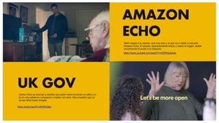 AMAZON
ECHO
UK GOV
https://youtu.be/rS-mWHNvQbo
https://www.youtube.com/watch?v=225Wlg3pkdo
Nieto regala a su abuelo, que vive solo y al que va a visitar a menudo,
Amazon Echo. El abuelo, aparentemente arisco y reacio al regalo, acaba
encontrando el punto a la máquina.
Varios niños se acercan a adultos que están solos tomando un café o un
té en una cafetería y empiezan a hablar con ellos. Nos enseñan que no
es tan difícil hacer amigos.
 