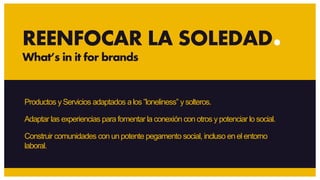 Productos yServicios adaptados alos ”loneliness” y solteros.
Adaptar las experiencias para fomentar la conexión con otros y potenciar lo social.
REENFOCAR LA SOLEDAD
What’s in it for brands
Construir comunidades con un potente pegamento social, incluso en el entorno
laboral.
 