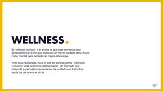 El “millenial burnout” o el estrés al que está sometida esta
generación ha hecho que busquen un mayor cuidado tanto físico
como mental para sobrellevar mejor esta carga.
Ante esta necesidad, nace lo que se conoce como “Wellness
Economy” o la economía del bienestar. Un mercado que
pretende suplir estas necesidades de cuidados en todos los
aspectos de nuestras vidas.
WELLNESS
 