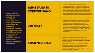 MENS SANA IN
CORPORE SANO
#SELFCARE
SOSTENIBILIDAD
La salud mental se está convirtiendo en una
preocupación global. En los últimos 20 años se ha
incrementado un 50% el número de personas con
depresión o ansiedad. En 2020 el estrés y la ansiedad
será la primera causa de baja laboral según la OMS.
En España, el 15% de la población ha experimentado
signos de depresión en los últimos 12 meses, siendo las
mujeres y los jóvenes los que más sufren esta situación.
A raíz de estos problemas mentales, la gran mayoría
de los jóvenes buscan ayuda en las cenizas de los
mismos, en redes sociales, donde bajo el HT
#selfcare con más de 14M de menciones marcas,
influencers y productos pretenden poner fin a esta
situación con soluciones centradas en la auto-ayuda:
disciplinas como el mindfulness, ASMR o APPs como
Headspace o Calm, pensados en suplir estas
necesidades.
Bienestar no depende solo de uno mismo si no
también de lo que nos rodea. La economía del
bienestar tiene una gran parte de ayuda humanitaria
y medioambiental.
Productos de cosmética, vacaciones sostenibles,
productos reciclados, esta economía engloba un
universo que va más allá del del individuo, y se
centra en el impacto sobre el entorno y una nueva
forma de entender el consumo.
La economía del
bienestar se centra
en suplir las
necesidades
causadas por el
estrés y la ansiedad
que reina en las
vidas de la
generación millenial
principalmente, tanto
a nivel laboral como
personal y que no
estaban siendo
satisfechas por las
instituciones
médicas o empresas
de bienestar.
 