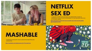 NETFLIX
SEX ED
https://www.thecut.com/2019/01/sex-education-big-mouth-and-the-golden-
age-of-puberty-tv.html
MASHABLE
https://mashable.com/category/sex-ed-2.0/?europe=true
La apuesta de Netflix para acercarse a los adolescentes a través de
contenido con el que no solo se entretengan si no que aprendan sobre sexo
en un entorno abierto.
Contenidos de educación sexual, aplicaciones específicas para
adolescentes.
 