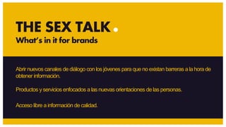 Abrir nuevos canales de diálogo con los jóvenes para que no existan barreras ala hora de
obtener información.
Productos yservicios enfocados a las nuevas orientaciones de las personas.
Acceso libre a información de calidad.
THE SEX TALK
What’s in it for brands
 