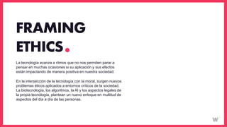 La tecnología avanza a ritmos que no nos permiten parar a
pensar en muchas ocasiones si su aplicación y sus efectos
están impactando de manera positiva en nuestra sociedad.
En la intersección de la tecnología con la moral, surgen nuevos
problemas éticos aplicados a entornos críticos de la sociedad.
La biotecnología, los algoritmos, la AI y los aspectos legales de
la propia tecnología, plantean un nuevo enfoque en multitud de
aspectos del día a día de las personas.
FRAMING
ETHICS
 