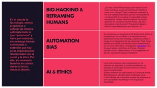 BIO-HACKING &
REFRAMING
HUMANS
AUTOMATION
BIAS
AI & ETHICS
¿Es ético utilizar la tecnología para mejorar como
seres humanos, o para convertirnos en híbridos y
pasar a ser ciborgs? Estas cuestiones empiezan a
ser una realidad. Está claro que las nuevas prótesis
y la capacidad de recuperar la capacidad auditiva,
reprogramar células, imprimir órganos o convertir
genomas en humanos suscitan dudas ¿Es ético
evolucionar al ser humano? Si queremos llegar a
Marte la respuesta parece que debe ser: Sí.
Es verdad que un programa de IA decide a día de hoy si
recibiremos o no un crédito, y lo asumimos como
totalmente normal. Sin embargo, ¿debemos confiar a
ciegas en la inteligencia de las máquinas? Wells Fargo
admitió que 400 de sus clientes fueron desahuciados
por un error informático y el programa rekognition, que
Amazon facilita a la Policía de Florida y Oregón,
identificó como «delincuentes» a 28 congresistas de
EE.UU., la mayoría negros e hispanos.
La IA está cobrando más protagonismo en los
sistemas de seguridad y control de población, sin
embargo la privacidad se está viendo en muchos
casos comprometida.
Existen sistemas de seguimiento en China que tendrá
600 millones de cámaras para monitorizar a sus
1.400 millones de ciudadanos y saber de antemano si
son susceptibles de delinquir o no al igual que
CloudWalk.
En el uso de la
tecnología, somos
propensos a
enfocar de manera
optimista todo lo
que “soluciona” y
hace por nosotros,
sin embargo hemos
comenzado a
entender que hay
otras implicaciones
relacionadas con la
moral y la ética. Por
ello, es necesario
tenerlas en cuenta
desde el inicio,
desde el diseño.
 