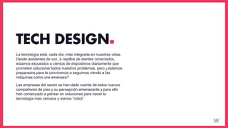 La tecnología está, cada día, más integrada en nuestras vidas.
Desde asistentes de voz, a cepillos de dientes conectados,
estamos expuestos a cientos de dispositivos diariamente que
prometen solucionar todos nuestros problemas, pero ¿estamos
preparados para la convivencia o seguimos viendo a las
máquinas como una amenaza?
Las empresas del sector se han dado cuenta de estos nuevos
compañeros de piso y su percepción amenazante y para ello
han comenzado a pensar en soluciones para hacer la
tecnología más cercana y menos “robot”.
TECH DESIGN
 