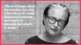 “This is no longer about
the invention, but what
it does for us. It’s really
about how it interacts
and what is its
character and what is
its design.”
Li Edelkoort
 