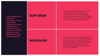 SOFT-WEAR
NOSTALGIA
Las formas y los colores que evocan a la
naturaleza, las curvas y las telas son
algunos de los recursos más empleados
por las grandes empresas del sector para el
diseño de sus productos, haciéndolos más
cercanos y amables para las personas.
Otra forma de acercarse a las personas es a
través de su memoria, de aquellos recuerdos
que les trasladan a una época mejor, a su
infancia. Es por ello que el uso de elementos
nostálgicos a la hora de diseñar nuevos
dispositivos ha sido clave en alguno de los
últimos lanzamientos.
Estas Navidades el
mundo ha
comenzado a meter
dispositivos
inteligentes en sus
casas gracias a
Google y Amazon,
pero esto es solo el
principio ¿cómo
podemos fomentar
esta integración?
 