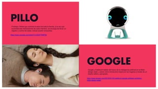 PILLO
https://www.youtube.com/watch?v=GfjGPTKBFB4
GOOGLE
https://www.dezeen.com/2018/04/13/li-edelkoort-google-softwear-exhibition-
milan-design-week/
Prototipo. Robot que controla la salud de toda la familia, a la vez que
suministra las medicaciones de cada miembro, se encarga de llevar un
registro y control de estas, incluso puede comprarlas.
Google y Edelkoort hablan del futuro de la inteligencia artificial en la Milán
design week, y sobre cómo introducirla mejore en los hogares a través de un
diseño cálido y apropiado.
 