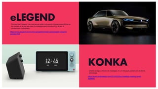eLEGEND
https://www.peugeot.es/universo-peugeot/concept-cars/peugeot-e-legend-
concept.html
KONKA
https://www.yankodesign.com/2019/03/25/a-nostalgia-creating-smart-
speaker/
Concept de Peugeot. Las marcas ya están incluyendo inteligencia artificial es
los coches, a la par que usan la nostalgia para introducirlo y atraer al
consumidor a comprarlo
Diseño antiguo, tirando de nostalgia, en un reloj que cuenta con la última
tecnología.
 