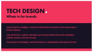 Acercamiento nostálgico, a través de elementos conocidos como personajes o
formas clásicas.
Uso de formas ycolores naturales que evoquen elementos de la naturaleza
(colores suaves y formas curvas)
Humanizar la tecnología, usando facciones y capacidades del cuerpo humano
TECH DESIGN
Whats in for brands
 