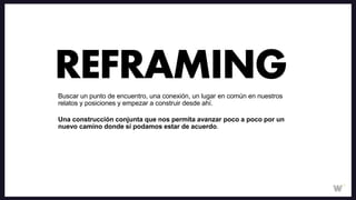 Buscar un punto de encuentro, una conexión, un lugar en común en nuestros
relatos y posiciones y empezar a construir desde ahí.
Una construcción conjunta que nos permita avanzar poco a poco por un
nuevo camino donde sí podamos estar de acuerdo.
REFRAMING
 