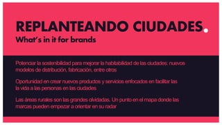Potenciar la sostenibilidad para mejorar la habitabilidad de las ciudades: nuevos
modelos de distribución, fabricación, entre otros
Oportunidad en crear nuevos productos y servicios enfocados en facilitar las
la vida a las personas en las ciudades
Las áreas rurales son las grandes olvidadas. Un punto en el mapa donde las
marcas pueden empezar aorientar en su radar
REPLANTEANDO CIUDADES
What’s in it for brands
 