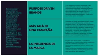 PURPOSE DRIVEN
BRANDS
MÁS ALLÁ DE
UNA CAMPAÑA
LA INFLUENCIA DE
LA MARCA
Si no hablamos de cómo la campaña de Collin
Kapernick ha sido el ejercicio de marketing,
comunicación y marca más destacable del año no
seríamos justos. Si Just Do It cumple 20 años, no
había mejor manera de madurar y crecer. Si
además tenemos datos que demuestran la
capacidad para alcanzar y vender 31% más en su
canal online, la cifra es imbatible.
Vivimos en un mundo de constante cambio. Surgen
nuevas tendencias, las personas cambian, la
tecnología avanza y las marcas tienen la necesidad y
la obligación de adaptarse. Éstas han ido incorporando
en sus campañas estos elementos que les permitía
acercarse al consumidor. Sin embargo hoy en día no
es suficiente. Las marcas deben establecer un
propósito claro que muestre su razón de ser y
adaptarlo a su propósito y al valor real que puede
aportar a las personas a lo largo del tiempo.
En plena crisis de los medios y la pérdida de
confianza de los influencers, las marcas recuperan el
poder de la influencia acercándose a los
consumidores desde lo que son, sus valores y sus
pasiones.
Que un consumidor se identifique con una marca y
comparta sus valores, no tiene precio, pero sí una
clara recompensa, la de la elección.
Como marcas y
compañías, ha
llegado el momento
de evolucionar y
trascender a la
categoría. Las
marcas deben
pensar en su
propósito ante la
petición de los
consumidores, que
en ocasiones
excede ya a lo que
se le demanda a los
gobiernos y
partidos políticos y
puede ser tan
utópico como la
felicidad
(OnebillionHappy )
 
