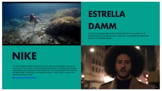 ESTRELLA
DAMM
La nueva campaña del verano de Estrella Damm apuesta por la
protección de los océanos como parte de su propósito de marca de
disfrutar del Mediterráneo.
NIKE
https://youtu.be/Fq2CvmgoO7I
La marca estadounidense revolucionó el país abriendo un debate racial con un
anuncio en el que ponen al frente grandes símbolos de las protestas anirracistas,
capitaneados por el polémico Colin Kaepernick. Con esta campaña Nike utilizó la
protesta social y reformuló su propósito de marca: “Cree en algo, incluso si eso
significa sacrificarlo todo”
 