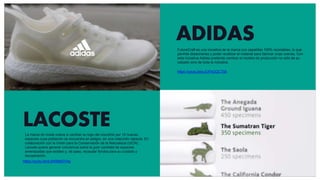 ADIDAS
https://youtu.be/yJUPdGQCTSk
LACOSTE
https://youtu.be/iLbW68bDV4g
La marca de moda vuelve a cambiar su logo del cocodrilo por 10 nuevas
especies cuya población se encuentra en peligro, en una colección cápsula. En
colaboración con la Unión para la Conservación de la Naturaleza (UICN) ,
Lacoste quiere generar conciencia sobre la gran cantidad de especies
amenazadas que existen y, de paso, recaudar fondos para su cuidado y
recuperación.
FutureCraft es una iniciativa de la marca con zapatillas 100% reciclables, lo que
permite desecharlas y poder reutilizar el material para fabricar unas nuevas. Con
esta iniciativa Adidas pretende cambiar el modelo de producción no sólo de su
calzado sino de toda la industria.
 