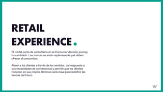 El rol del punto de venta físico en el Consumer decisión journey
ha cambiado. Las marcas se están replanteando qué deben
ofrecer al consumidor.
Atraer a los clientes a través de los sentidos, dar respuesta a
sus necesidades de conveniencia y permitir que los clientes
compren en sus propios términos será clave para redefinir las
tiendas del futuro.
RETAIL
EXPERIENCE
 