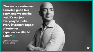 “We see our customers
as invited guest to a
party, and we are the
host. It’s our job
everyday to make
every important aspect
of customer
experience a little bit
better”
Jeff Bezos. Amazon
founder & CEO
 