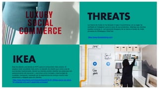 THREATS
https://www.threadsstyling.com/
IKEA
https://www.bloomberg.com/news/articles/2019-04-10/ikea-opens-nyc-store-
for-urbanites-who-won-t-assemble-a-loveseat
La marca de moda no ha lanzado ni app ni ecommerce, en su lugar ha
confiado en Instagram para la vena de sus productos. Además sus clientes
pueden conectar a con personal shoppers de la marca a través de chats
privados en Whatsapp o WeChat
Ikea ha abierto una tienda en NYC para el consumidor más urbano. El
espacio está concebido más como un estudio de diseño que como una de
sus tiendas tradicionales, donde los clientes podrán diseñar las estancias con
asesoramiento del personal y servicios como montaje o desmontaje de
muebles, transporte, haciendo así la experiencia de compra mucho más
placentera y relajada para los clientes
 