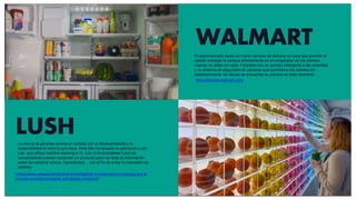 WALMART
https://inhome.walmart.com/
https://www.adweek.com/brand-marketing/lush-is-using-machine-learning-and-ai-
to-make-wasteful-packaging-and-signage-irrelevant/
LUSH
El supermercado lanza un nuevo servicio de delivery en casa que permite al
retailer entregar la compra directamente en el congelador de los clientes
cuando no estén en casa. Funciona con un acceso inteligente a las viviendas
y un sistema de seguridad de cámaras que permitirá a los clientes del
establecimiento ver dónde se encuentra su compra en todo momento
La marca de jabones prioriza el cuidado por el medioambiente y la
sostenibilidad en todo lo que hace. Este año ha lanzado la aplicación Lush
Lab que utiliza machine learning e IA. Con la funcionalidad Lens los
consumidores pueden escanear un producto para ver toda la información
antes de comprar: precio, ingredientes… con el fin de evitar la impresión de
carteles
 