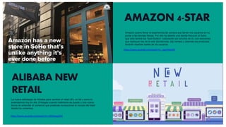 AMAZON 4-STAR
https://www.youtube.com/watch?v=_lqjxVO4u5M
https://www.youtube.com/watch?v=336YkwayCD4
ALIBABA NEW
RETAIL
Amazon quiere llevar la experiencia de compra que tienen los usuarios en su
portal a las tiendas físicas. Por ello ha abierto una tienda física en el Soho
que sólo tendrá los “best Sellers” (valoración por encima de 4), con secciones
que repliquen las de la web (tendencias, top ventas) y además los productos
tendrán reseñas reales de los usuarios
La nueva estrategia de Alibaba para cambiar el retail off y on tal y como lo
entendemos hoy en día. Entregas cuando realmente se puede y una nueva
forma de entender el comercio que pretende revolucionar el mundo del retail
desde los cimientos.
 