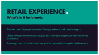 Entender qué rol tiene punto de venta físico para el consumidor en tucategoría
Utilizar todos puntos de contacto propios de la marca para responder a la intención del
consumidor
Tecnología para proporcionar una mejor ymás personalizada experiencia de compra
RETAIL EXPERIENCE
What’s in it for brands
 