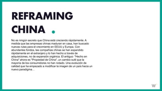 REFRAMING
CHINA
No es ningún secreto que China está creciendo rápidamente. A
medida que las empresas chinas maduran en casa, han buscado
nuevas rutas para el crecimiento en EEUU y Europa. Con
abundantes fondos, las compañías chinas se han expandido
rápidamente en el extranjero y lo han hecho a través de
adquisiciones, no de expansión orgánica. El antiguo "Hecho en
China" ahora es "Propiedad de China", un cambio sutil que la
mayoría de los consumidores no han notado. Una evolución de
calidad que ha empezado a modificar la imagen de un país hacia un
nuevo paradigma…
 