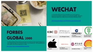 WECHAT
https://www.jwtintelligence.com/2018/06/the-social-commerce-shift/
FORBES
GLOBAL 2000
https://www.forbes.com/global2000/#493556e5335d
El último ranking de las mayores empresas que todos los años lanza Forbes es un
claro reflejo del auge de la economía china, con presencia de +300 compañías del
país frente a las 43 que aparecían en 2003.
La red social china que se ha convertido en el nuevo lugar de
encuentro de marcas y usuarios en el continente asiático. Marcas e
influencers lideran las ventas de los adinerados Millenials chinos.
 