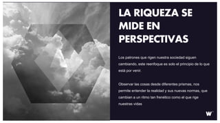 Los patrones que rigen nuestra sociedad siguen
cambiando, este reenfoque es solo el principio de lo que
está por venir.
Observar las cosas desde diferentes prismas, nos
permite entender la realidad y sus nuevas normas, que
cambian a un ritmo tan frenético como el que rige
nuestras vidas
LA RIQUEZA SE
MIDE EN
PERSPECTIVAS
 