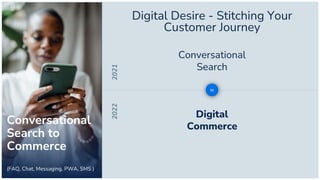 Local
2021
2022 Digital
Commerce
Conversational
Search
to
Digital Desire - Stitching Your
Customer Journey
Conversational
Search to
Commerce
(FAQ, Chat, Messaging, PWA, SMS )
 
