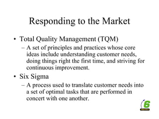 Responding to the Market
• Total Quality Management (TQM)
– A set of principles and practices whose core
ideas include understanding customer needs,
doing things right the first time, and striving for
continuous improvement.
• Six Sigma
– A process used to translate customer needs into
a set of optimal tasks that are performed in
concert with one another.
 