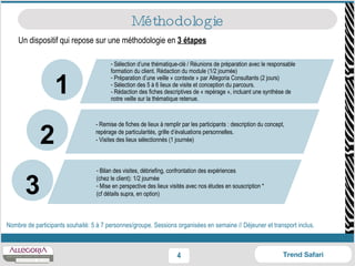 Un dispositif qui repose sur une méthodologie en  3 étapes Méthodologie Nombre de participants souhaité: 5 à 7 personnes/groupe. Sessions organisées en semaine // Déjeuner et transport inclus. Sélection d’une thématique-clé / Réunions de préparation avec le responsable formation du client. Rédaction du module (1/2 journée) Préparation d’une veille « contexte » par Allegoria Consultants (2 jours) Sélection des 5 à 6 lieux de visite et conception du parcours. - Rédaction des fiches descriptives de « repérage », incluant une synthèse de notre veille sur la thématique retenue. - Remise de fiches de lieux à remplir par les participants : description du concept, repérage de particularités, grille d’évaluations personnelles.  - Visites des lieux sélectionnés (1 journée) Bilan des visites, débriefing, confrontation des expériences (chez le client): 1/2 journée Mise en perspective des lieux visités avec nos études en souscription * (cf détails supra, en option)  2 1 3 