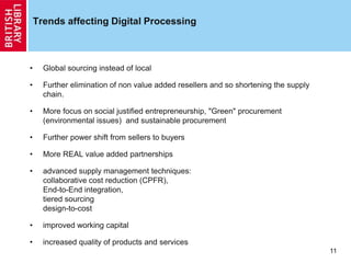 Trends affecting Digital Processing
• Global sourcing instead of local
• Further elimination of non value added resellers and so shortening the supply
chain.
• More focus on social justified entrepreneurship, "Green" procurement
(environmental issues) and sustainable procurement
• Further power shift from sellers to buyers
• More REAL value added partnerships
• advanced supply management techniques:
collaborative cost reduction (CPFR),
End-to-End integration,
tiered sourcing
design-to-cost
• improved working capital
• increased quality of products and services
11
 