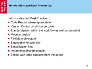 16
Trends affecting Digital Processing
Industry standard Best Practice:
 Code Re-use where appropriate
 Version Control on all source code
 Standardisation within the workflow as well as outside it
 Modular design
 Flexible architecture
 Extendable functionality
 Simplification first
 Incremental Implementation
 Tested with large datasets from the outset
 