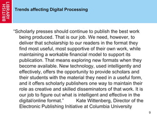 Trends affecting Digital Processing
“Scholarly presses should continue to publish the best work
being produced. That is our job. We need, however, to
deliver that scholarship to our readers in the format they
find most useful, most supportive of their own work, while
maintaining a workable financial model to support its
publication. That means exploring new formats when they
become available. New technology, used intelligently and
effectively, offers the opportunity to provide scholars and
their students with the material they need in a useful form,
and it offers scholarly publishers one way to maintain their
role as creative and skilled disseminators of that work. It is
our job to figure out what is intelligent and effective in the
digital/online format.” Kate Wittenberg, Director of the
Electronic Publishing Initiative at Columbia University
9
 
