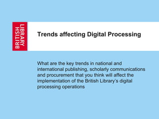 Trends affecting Digital Processing
What are the key trends in national and
international publishing, scholarly communications
and procurement that you think will affect the
implementation of the British Library’s digital
processing operations
 