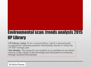 Environmental scan: trends analysis 2015
UP Library
UP Library vision: To be a research library, which is internationally
recognised for redefining academic librarianship, thereby to realise the
UP 2025 strategic plan
Our identity: The reason for our existence is to contribute to our clients’
success, in the context of the knowledge and information environment,
through redefined librarianship
Dr Heila Pienaar
 
