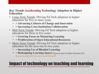 Impact of technology on teaching and learning
Key Trends Accelerating Technology Adoption in Higher
Education
• Long-Term Trends: Driving Ed Tech adoption in higher
education for five or more years
• > Advancing Cultures of Change and Innovation
• > Increasing Cross-Institution Collaboration
• Mid-Term Trends: Driving Ed Tech adoption in higher
education for three to five years
• > Growing Focus on Measuring Learning
• > Proliferation of Open Educational Resources
• Short-Term Trends: Driving Ed Tech adoption in higher
education for the next one to two years
• > Increasing Use of Blended Learning
• > Redesigning Learning Spaces (Horizon report for Higher Education 2015:
http://cdn.nmc.org/media/2015-nmc-horizon-report-HE-EN.pdf )
 