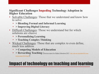 Impact of technology on teaching and learning
Significant Challenges Impeding Technology Adoption in
Higher Education
• Solvable Challenges: Those that we understand and know how
to solve
• > Blending Formal and Informal Learning
• > Improving Digital Literacy
• Difficult Challenges: Those we understand but for which
solutions are elusive
• > Personalizing Learning
• > Teaching Complex Thinking
• Wicked Challenges: Those that are complex to even define,
much less address
• > Competing Models of Education
• > Rewarding Teaching (Horizon report for Higher Education 2015: http://cdn.nmc.org/media/2015-nmc-
horizon-report-HE-EN.pdf )
 