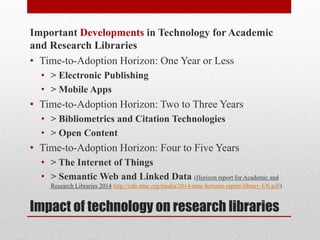 Impact of technology on research libraries
Important Developments in Technology for Academic
and Research Libraries
• Time-to-Adoption Horizon: One Year or Less
• > Electronic Publishing
• > Mobile Apps
• Time-to-Adoption Horizon: Two to Three Years
• > Bibliometrics and Citation Technologies
• > Open Content
• Time-to-Adoption Horizon: Four to Five Years
• > The Internet of Things
• > Semantic Web and Linked Data (Horizon report for Academic and
Research Libraries 2014 http://cdn.nmc.org/media/2014-nmc-horizon-report-library-EN.pdf)
 