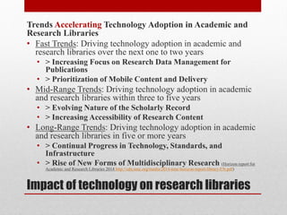 Impact of technology on research libraries
Trends Accelerating Technology Adoption in Academic and
Research Libraries
• Fast Trends: Driving technology adoption in academic and
research libraries over the next one to two years
• > Increasing Focus on Research Data Management for
Publications
• > Prioritization of Mobile Content and Delivery
• Mid-Range Trends: Driving technology adoption in academic
and research libraries within three to five years
• > Evolving Nature of the Scholarly Record
• > Increasing Accessibility of Research Content
• Long-Range Trends: Driving technology adoption in academic
and research libraries in five or more years
• > Continual Progress in Technology, Standards, and
Infrastructure
• > Rise of New Forms of Multidisciplinary Research (Horizon report for
Academic and Research Libraries 2014 http://cdn.nmc.org/media/2014-nmc-horizon-report-library-EN.pdf)
 