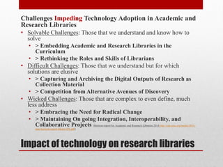 Impact of technology on research libraries
Challenges Impeding Technology Adoption in Academic and
Research Libraries
• Solvable Challenges: Those that we understand and know how to
solve
• > Embedding Academic and Research Libraries in the
Curriculum
• > Rethinking the Roles and Skills of Librarians
• Difficult Challenges: Those that we understand but for which
solutions are elusive
• > Capturing and Archiving the Digital Outputs of Research as
Collection Material
• > Competition from Alternative Avenues of Discovery
• Wicked Challenges: Those that are complex to even define, much
less address
• > Embracing the Need for Radical Change
• > Maintaining On going Integration, Interoperability, and
Collaborative Projects (Horizon report for Academic and Research Libraries 2014 http://cdn.nmc.org/media/2014-
nmc-horizon-report-library-EN.pdf)
 