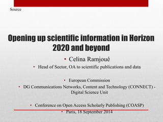 Opening up scientific information in Horizon
2020 and beyond
• Celina Ramjoué
• Head of Sector, OA to scientific publications and data
• European Commission
• DG Communications Networks, Content and Technology (CONNECT) -
Digital Science Unit
• Conference on Open Access Scholarly Publishing (COASP)
• Paris, 18 September 2014
Source
 