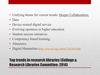 Top trends in research libraries (College &
Research Libraries Committee: 2014)
• Unifying theme for current trends: Deeper Collaboration;
• Data
• Device neutral digital service
• Evolving openness in higher education
• Student success initiatives
• Competency-based learning,
• Altmetrics
• Digital Humanities (http://crln.acrl.org/content/75/6/294.full)
 