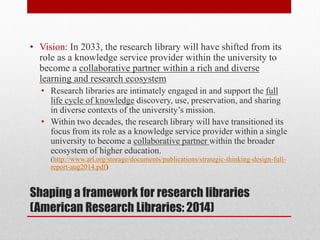 Shaping a framework for research libraries
(American Research Libraries: 2014)
• Vision: In 2033, the research library will have shifted from its
role as a knowledge service provider within the university to
become a collaborative partner within a rich and diverse
learning and research ecosystem
• Research libraries are intimately engaged in and support the full
life cycle of knowledge discovery, use, preservation, and sharing
in diverse contexts of the university’s mission.
• Within two decades, the research library will have transitioned its
focus from its role as a knowledge service provider within a single
university to become a collaborative partner within the broader
ecosystem of higher education.
(http://www.arl.org/storage/documents/publications/strategic-thinking-design-full-
report-aug2014.pdf)
 