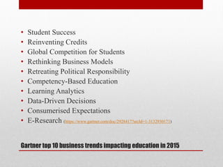 Gartner top 10 business trends impacting education in 2015
• Student Success
• Reinventing Credits
• Global Competition for Students
• Rethinking Business Models
• Retreating Political Responsibility
• Competency-Based Education
• Learning Analytics
• Data-Driven Decisions
• Consumerised Expectations
• E-Research (https://www.gartner.com/doc/2928417?srcId=1-3132930171)
 