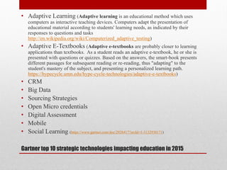 Gartner top 10 strategic technologies impacting education in 2015
• Adaptive Learning (Adaptive learning is an educational method which uses
computers as interactive teaching devices. Computers adapt the presentation of
educational material according to students' learning needs, as indicated by their
responses to questions and tasks
http://en.wikipedia.org/wiki/Computerized_adaptive_testing)
• Adaptive E-Textbooks (Adaptive e-textbooks are probably closer to learning
applications than textbooks. As a student reads an adaptive e-textbook, he or she is
presented with questions or quizzes. Based on the answers, the smart-book presents
different passages for subsequent reading or re-reading, thus "adapting" to the
student's mastery of the subject, and presenting a personalized learning path.
https://hypecycle.umn.edu/hype-cycle-technologies/adaptive-e-textbooks)
• CRM
• Big Data
• Sourcing Strategies
• Open Micro credentials
• Digital Assessment
• Mobile
• Social Learning (https://www.gartner.com/doc/2928417?srcId=1-3132930171)
 